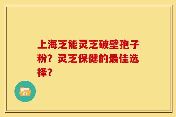 上海芝能灵芝破壁孢子粉?灵芝保健的最佳选择?