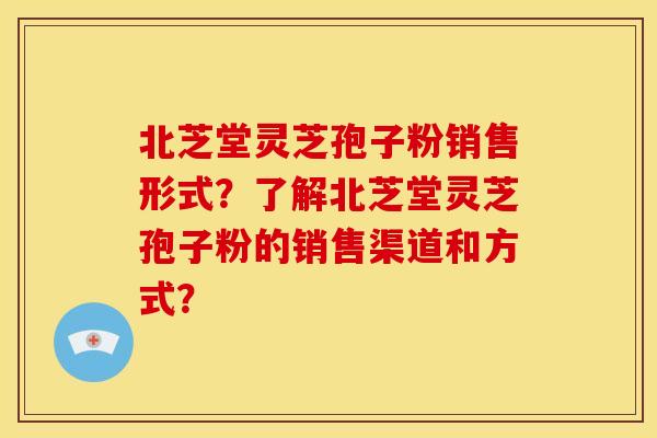 北芝堂灵芝孢子粉销售形式？了解北芝堂灵芝孢子粉的销售渠道和方式？