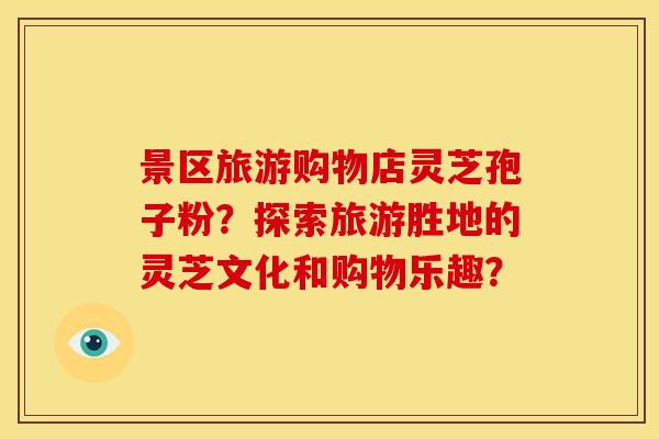 景区旅游购物店灵芝孢子粉?探索旅游胜地的灵芝文化和购物乐趣?