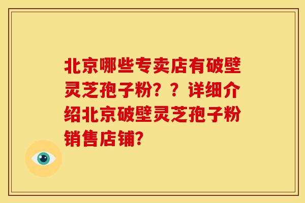 北京哪些专卖店有破壁灵芝孢子粉？？详细介绍北京破壁灵芝孢子粉销售店铺？