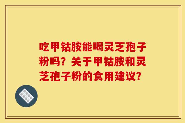 吃甲钴胺能喝灵芝孢子粉吗？关于甲钴胺和灵芝孢子粉的食用建议？