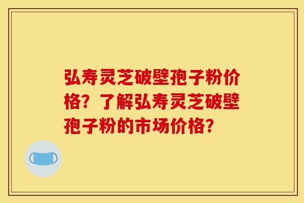 弘寿灵芝破壁孢子粉价格？了解弘寿灵芝破壁孢子粉的市场价格？
