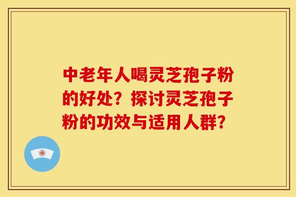 中老年人喝灵芝孢子粉的好处?探讨灵芝孢子粉的功效与适用人群?