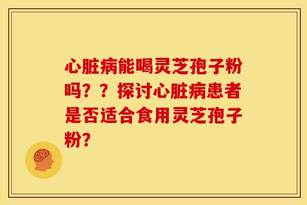 心脏病能喝灵芝孢子粉吗??探讨心脏病患者是否适合食用灵芝孢子粉?