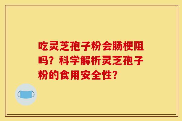 吃灵芝孢子粉会肠梗阻吗?科学解析灵芝孢子粉的食用安全性?