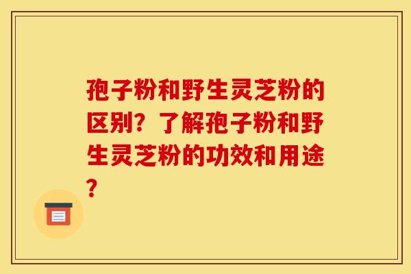 孢子粉和野生灵芝粉的区别?了解孢子粉和野生灵芝粉的功效和用途?