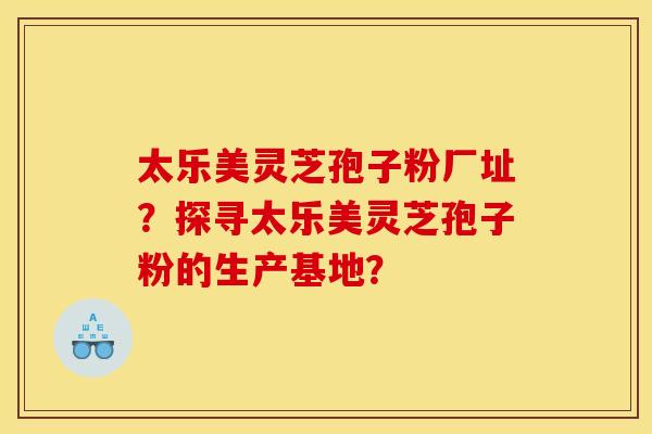 太乐美灵芝孢子粉厂址?探寻太乐美灵芝孢子粉的生产基地?