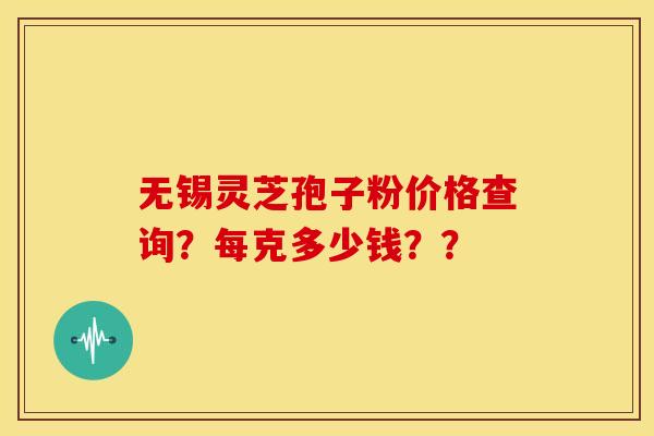 无锡灵芝孢子粉价格查询？每克多少钱？？