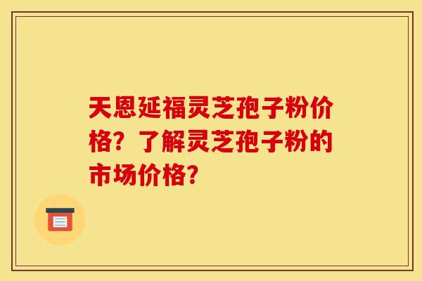 天恩延福灵芝孢子粉价格？了解灵芝孢子粉的市场价格？