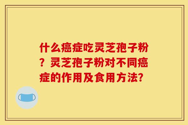 什么癌症吃灵芝孢子粉?灵芝孢子粉对不同癌症的作用及食用方法?