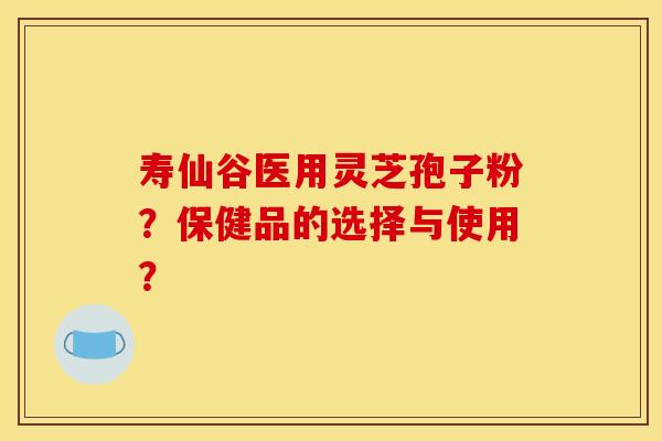 寿仙谷医用灵芝孢子粉?保健品的选择与使用?