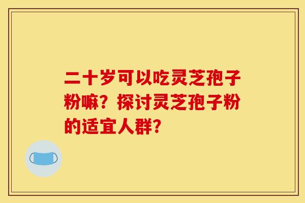 二十岁可以吃灵芝孢子粉嘛?探讨灵芝孢子粉的适宜人群?