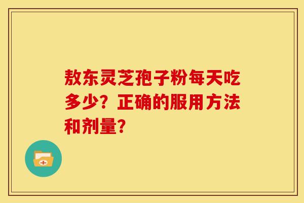 敖东灵芝孢子粉每天吃多少?正确的服用方法和剂量?