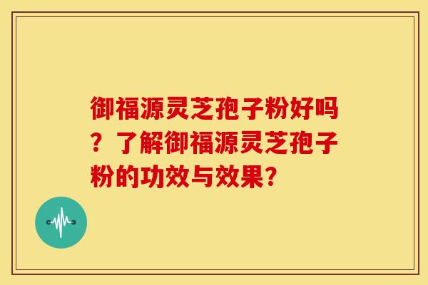 御福源灵芝孢子粉好吗?了解御福源灵芝孢子粉的功效与效果?