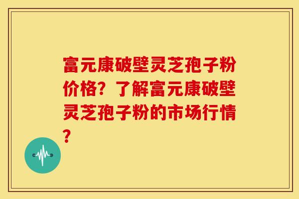 富元康破壁灵芝孢子粉价格？了解富元康破壁灵芝孢子粉的市场行情？