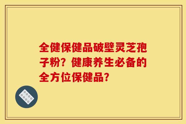 全健保健品破壁灵芝孢子粉?健康养生必备的全方位保健品?