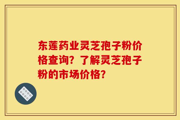 东莲药业灵芝孢子粉价格查询？了解灵芝孢子粉的市场价格？