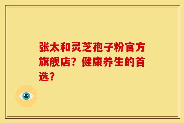 张太和灵芝孢子粉官方旗舰店?健康养生的首选?