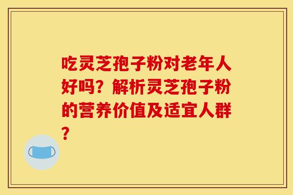 吃灵芝孢子粉对老年人好吗?解析灵芝孢子粉的营养价值及适宜人群?