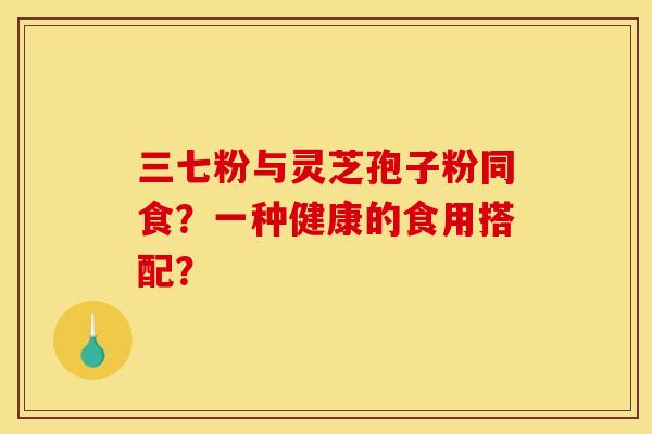 三七粉与灵芝孢子粉同食？一种健康的食用搭配？