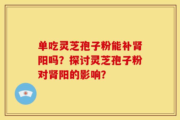 单吃灵芝孢子粉能补肾阳吗?探讨灵芝孢子粉对肾阳的影响?