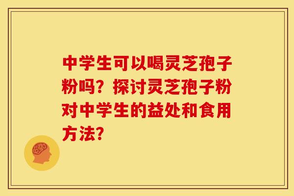 中学生可以喝灵芝孢子粉吗?探讨灵芝孢子粉对中学生的益处和食用方法?