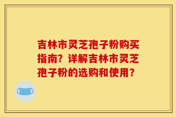 吉林市灵芝孢子粉购买指南?详解吉林市灵芝孢子粉的选购和使用?