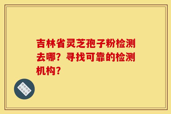 吉林省灵芝孢子粉检测去哪？寻找可靠的检测机构？