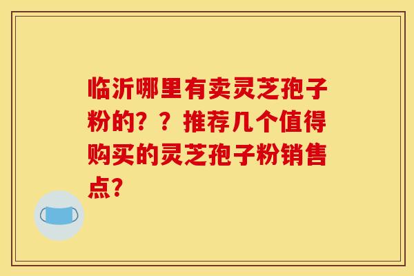 临沂哪里有卖灵芝孢子粉的？？推荐几个值得购买的灵芝孢子粉销售点？