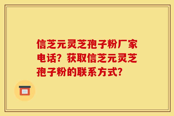 信芝元灵芝孢子粉厂家电话？获取信芝元灵芝孢子粉的联系方式？