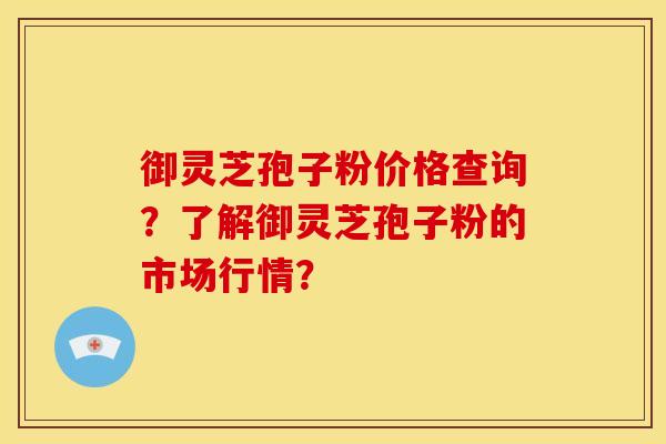 御灵芝孢子粉价格查询?了解御灵芝孢子粉的市场行情?