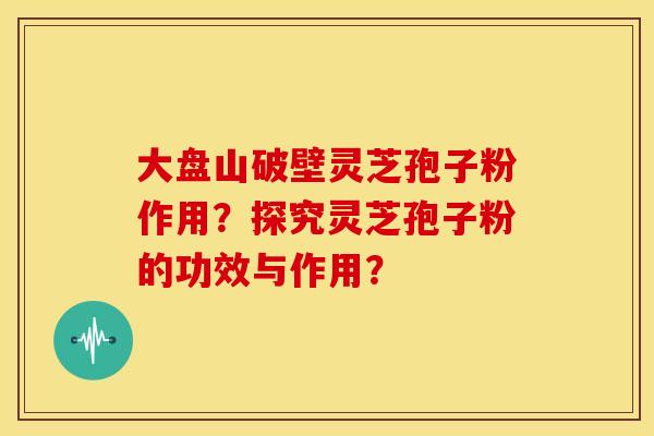大盘山破壁灵芝孢子粉作用?探究灵芝孢子粉的功效与作用?