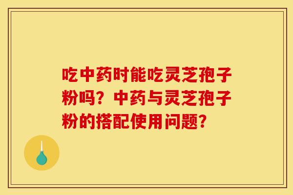 吃中药时能吃灵芝孢子粉吗?中药与灵芝孢子粉的搭配使用问题?