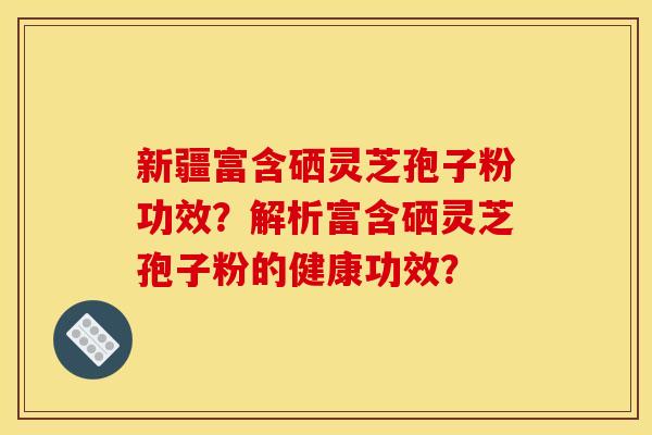 新疆富含硒灵芝孢子粉功效?解析富含硒灵芝孢子粉的健康功效?