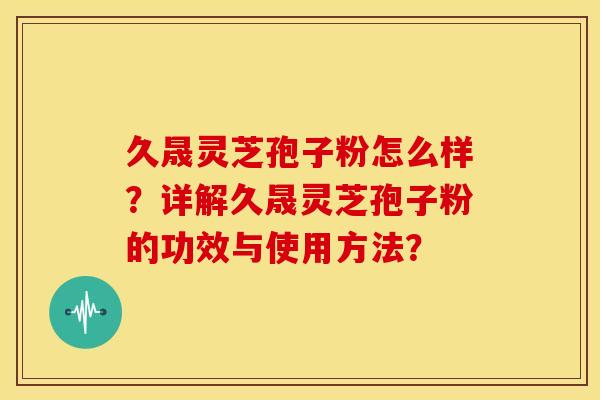 久晟灵芝孢子粉怎么样?详解久晟灵芝孢子粉的功效与使用方法?