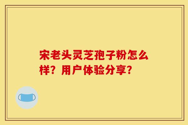 宋老头灵芝孢子粉怎么样?用户体验分享?