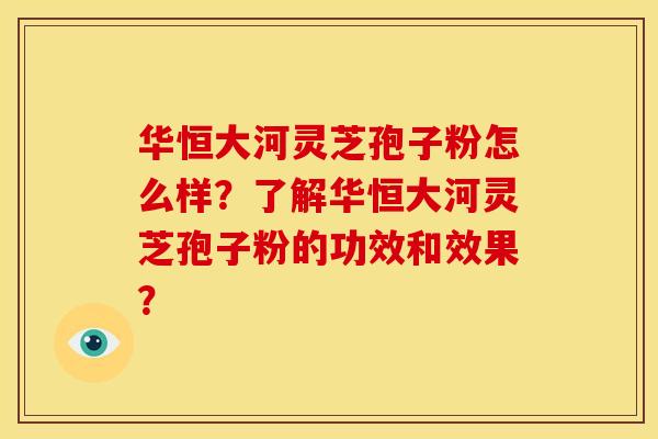 华恒大河灵芝孢子粉怎么样?了解华恒大河灵芝孢子粉的功效和效果?