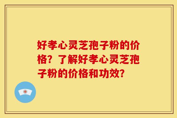 好孝心灵芝孢子粉的价格？了解好孝心灵芝孢子粉的价格和功效？