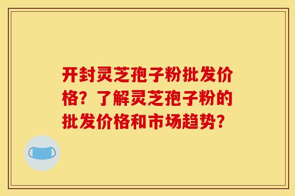 开封灵芝孢子粉批发价格?了解灵芝孢子粉的批发价格和市场趋势?