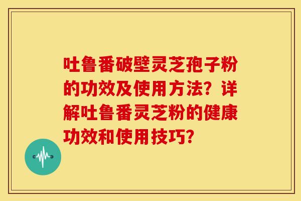 吐鲁番破壁灵芝孢子粉的功效及使用方法?详解吐鲁番灵芝粉的健康功效和使用技巧?