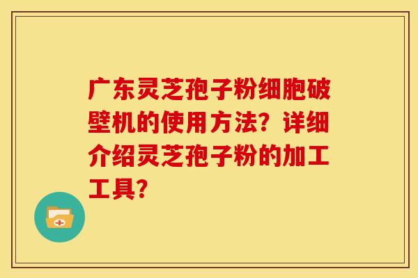 广东灵芝孢子粉细胞破壁机的使用方法?详细介绍灵芝孢子粉的加工工具?