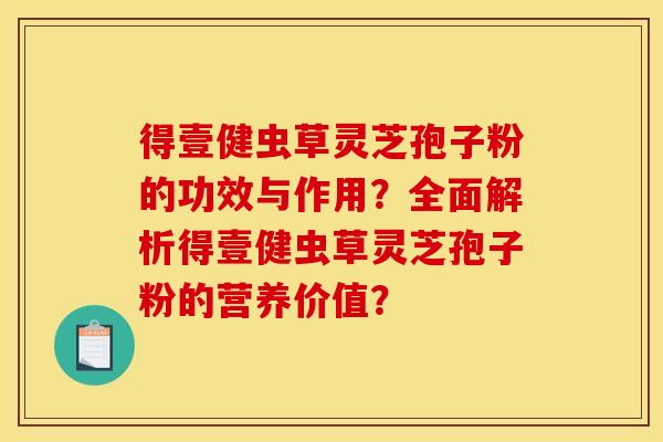 得壹健虫草灵芝孢子粉的功效与作用?全面解析得壹健虫草灵芝孢子粉的营养价值?