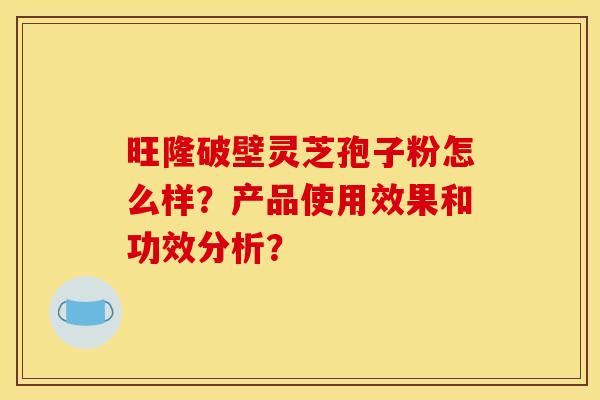 旺隆破壁灵芝孢子粉怎么样?产品使用效果和功效分析?
