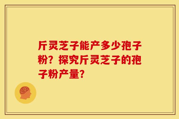 斤灵芝子能产多少孢子粉?探究斤灵芝子的孢子粉产量?