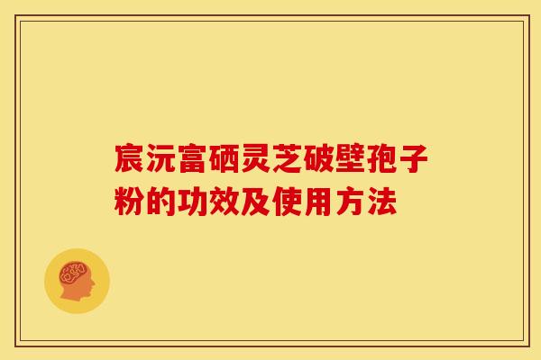 宸沅富硒灵芝破壁孢子粉的功效及使用方法