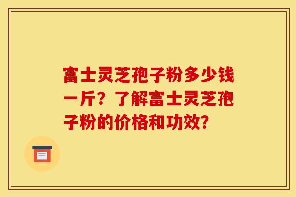 富士灵芝孢子粉多少钱一斤?了解富士灵芝孢子粉的价格和功效?