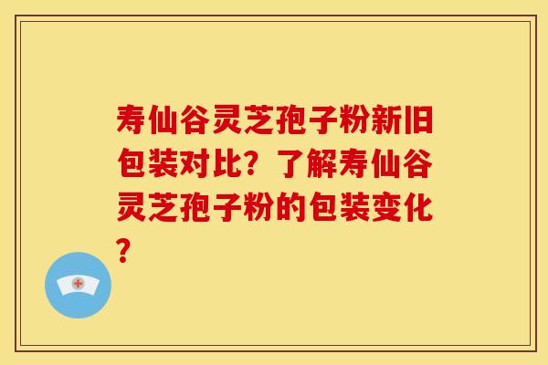 寿仙谷灵芝孢子粉新旧包装对比?了解寿仙谷灵芝孢子粉的包装变化?