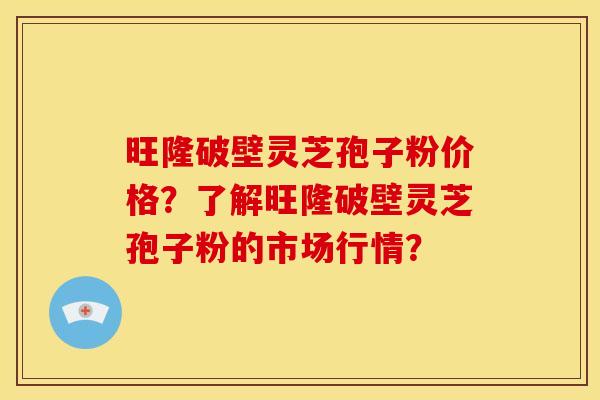 旺隆破壁灵芝孢子粉价格?了解旺隆破壁灵芝孢子粉的市场行情?