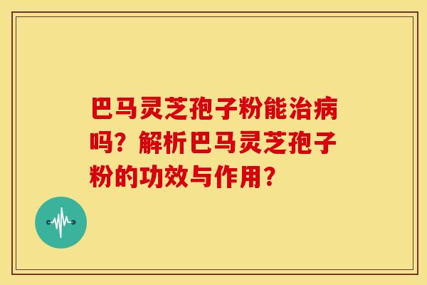 巴马灵芝孢子粉能治病吗？解析巴马灵芝孢子粉的功效与作用？
