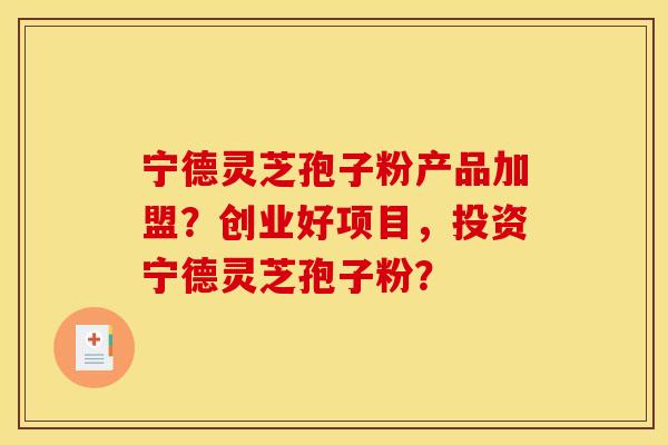 宁德灵芝孢子粉产品加盟？创业好项目，投资宁德灵芝孢子粉？